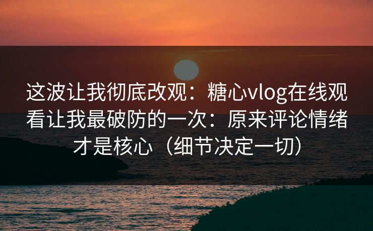 这波让我彻底改观：糖心vlog在线观看让我最破防的一次：原来评论情绪才是核心（细节决定一切）